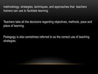 methodology, strategies, techniques, and approaches that teachers 
trainers can use to facilitate learning. 
Teachers take all the decisions regarding objectives, methods, pace and 
place of learning. 
Pedagogy is also sometimes referred to as the correct use of teaching 
strategies. 
 