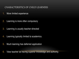 CHARACTERISTICS OF CHILD LEARNERS 
1. More limited experience 
2. Learning is more often compulsory 
3. Learning is usually teacher-directed 
4. Learning typically limited to academics. 
5. Much learning has deferred application 
6. View teacher as having superior knowledge and authority. 
 