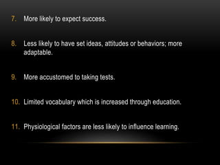 7. More likely to expect success. 
8. Less likely to have set ideas, attitudes or behaviors; more 
adaptable. 
9. More accustomed to taking tests. 
10. Limited vocabulary which is increased through education. 
11. Physiological factors are less likely to influence learning. 
 