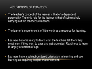 ASSUMPTIONS OF PEDAGOGY 
• The teacher’s concept of the learner is that of a dependent 
personality. The only role for the learner is that of submissively 
carrying out the teacher’s directions. 
• The learner’s experience is of little worth as a resource for learning. 
• Learners become ready to learn what the teachers tell them they 
must learn if they want to pass and get promoted. Readiness to learn 
is largely a function of age. 
• Learners have a subject-centered orientation to learning and see 
learning as acquiring subject-matter content. 
 