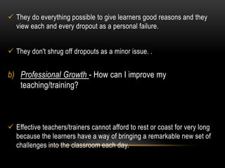  They do everything possible to give learners good reasons and they 
view each and every dropout as a personal failure. 
 They don't shrug off dropouts as a minor issue. . 
b) Professional Growth - How can I improve my 
teaching/training? 
 Effective teachers/trainers cannot afford to rest or coast for very long 
because the learners have a way of bringing a remarkable new set of 
challenges into the classroom each day. 
 