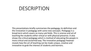 DESCRIPTION
This presentations briefly summarizes the pedagogy, its definition and
the innovation in pedagogy with some new concepts. Pedagogy is a
broad term which covers so many sub fields. This is science and art of
teaching the students either virtual or with physical presence. It also
shows the critical pedagogy which is method of educating the people in
more critical and acclaimed way. The innovative pedagogy however
reveals how the art of teaching can be made unique, creative and
innovative to grab the interest of students and learners.
 