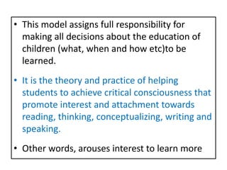 • This model assigns full responsibility for
making all decisions about the education of
children (what, when and how etc)to be
learned.
• It is the theory and practice of helping
students to achieve critical consciousness that
promote interest and attachment towards
reading, thinking, conceptualizing, writing and
speaking.
• Other words, arouses interest to learn more
 
