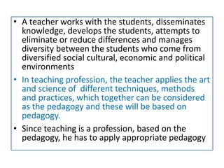 • A teacher works with the students, disseminates
knowledge, develops the students, attempts to
eliminate or reduce differences and manages
diversity between the students who come from
diversified social cultural, economic and political
environments
• In teaching profession, the teacher applies the art
and science of different techniques, methods
and practices, which together can be considered
as the pedagogy and these will be based on
pedagogy.
• Since teaching is a profession, based on the
pedagogy, he has to apply appropriate pedagogy
 