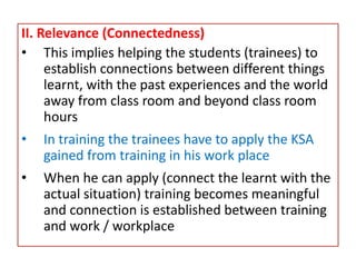 II. Relevance (Connectedness)
• This implies helping the students (trainees) to
establish connections between different things
learnt, with the past experiences and the world
away from class room and beyond class room
hours
• In training the trainees have to apply the KSA
gained from training in his work place
• When he can apply (connect the learnt with the
actual situation) training becomes meaningful
and connection is established between training
and work / workplace
 