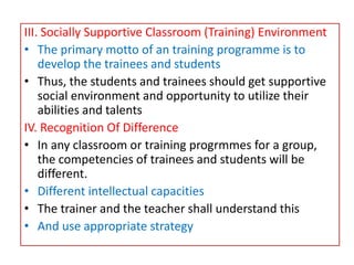 III. Socially Supportive Classroom (Training) Environment
• The primary motto of an training programme is to
develop the trainees and students
• Thus, the students and trainees should get supportive
social environment and opportunity to utilize their
abilities and talents
IV. Recognition Of Difference
• In any classroom or training progrmmes for a group,
the competencies of trainees and students will be
different.
• Different intellectual capacities
• The trainer and the teacher shall understand this
• And use appropriate strategy
 