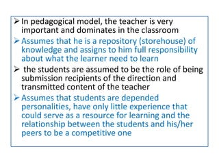 In pedagogical model, the teacher is very
important and dominates in the classroom
Assumes that he is a repository (storehouse) of
knowledge and assigns to him full responsibility
about what the learner need to learn
 the students are assumed to be the role of being
submission recipients of the direction and
transmitted content of the teacher
Assumes that students are depended
personalities, have only little experience that
could serve as a resource for learning and the
relationship between the students and his/her
peers to be a competitive one
 
