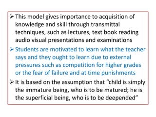 This model gives importance to acquisition of
knowledge and skill through transmittal
techniques, such as lectures, text book reading
audio visual presentations and examinations
Students are motivated to learn what the teacher
says and they ought to learn due to external
pressures such as competition for higher grades
or the fear of failure and at time punishments
It is based on the assumption that “child is simply
the immature being, who is to be matured; he is
the superficial being, who is to be deepended”
 