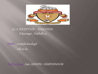 K.L.E. SOCEITY’S OF EDUCATION
Vidyanagar , Hubballi-31.
NAME : manjula kundagol
roll no-63
Staff in charge : Smt. ASHWINI . HAMPANNAVAR
 