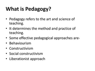 What is Pedagogy?
• Pedagogy refers to the art and science of
teaching.
• It determines the method and practice of
teaching.
• Some effective pedagogical approaches are-
• Behaviourism
• Constructivism
• Social constructivism
• Liberationist approach
 