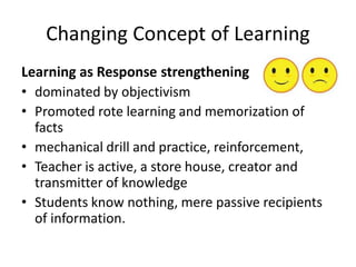 Changing Concept of Learning
Learning as Response strengthening
• dominated by objectivism
• Promoted rote learning and memorization of
facts
• mechanical drill and practice, reinforcement,
• Teacher is active, a store house, creator and
transmitter of knowledge
• Students know nothing, mere passive recipients
of information.
 