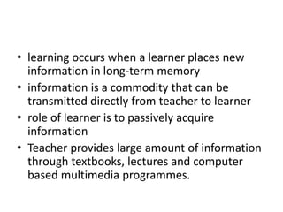• learning occurs when a learner places new
information in long-term memory
• information is a commodity that can be
transmitted directly from teacher to learner
• role of learner is to passively acquire
information
• Teacher provides large amount of information
through textbooks, lectures and computer
based multimedia programmes.
 