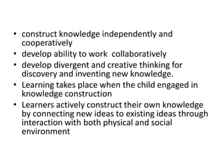 • construct knowledge independently and
cooperatively
• develop ability to work collaboratively
• develop divergent and creative thinking for
discovery and inventing new knowledge.
• Learning takes place when the child engaged in
knowledge construction
• Learners actively construct their own knowledge
by connecting new ideas to existing ideas through
interaction with both physical and social
environment
 