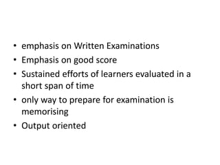 • emphasis on Written Examinations
• Emphasis on good score
• Sustained efforts of learners evaluated in a
short span of time
• only way to prepare for examination is
memorising
• Output oriented
 