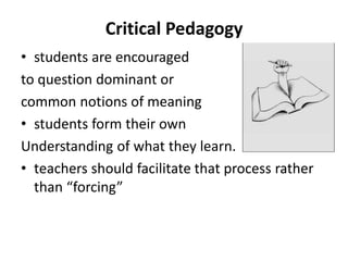 Critical Pedagogy
• students are encouraged
to question dominant or
common notions of meaning
• students form their own
Understanding of what they learn.
• teachers should facilitate that process rather
than “forcing”
 