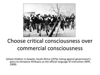 Choose critical consciousness over
commercial consciousness
School children in Soweto, South Africa (1976) rioting against government’s
plans to introduce Afrikaans as the official language of instruction (NPR,
2008).
 