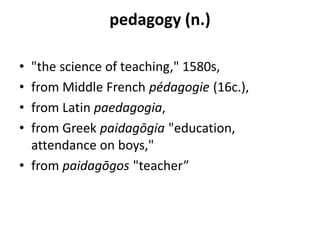 pedagogy (n.)
• "the science of teaching," 1580s,
• from Middle French pédagogie (16c.),
• from Latin paedagogia,
• from Greek paidagōgia "education,
attendance on boys,"
• from paidagōgos "teacher”
 