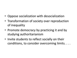 • Oppose socialization with desocialization
• Transformation of society over reproduction
of inequality
• Promote democracy by practicing it and by
studying authoritarianism
• Invite students to reflect socially on their
conditions, to consider overcoming limits. . . .
 