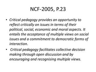 NCF-2005, P.23
• Critical pedagogy provides an opportunity to
reflect critically on issues in terms of their
political, social, economic and moral aspects. It
entails the acceptance of multiple views on social
issues and a commitment to democratic forms of
interaction.
• Critical pedagogy facilitates collective decision
making through open discussion and by
encouraging and recognising multiple views.
 