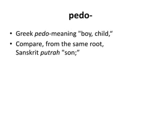 pedo-
• Greek pedo-meaning "boy, child,“
• Compare, from the same root,
Sanskrit putrah "son;”
 