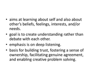 • aims at learning about self and also about
other’s beliefs, feelings, interests, and/or
needs.
• goal is to create understanding rather than
debate with each other.
• emphasis is on deep listening.
• basis for building trust, fostering a sense of
ownership, facilitating genuine agreement,
and enabling creative problem solving.
 