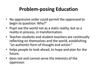 Problem-posing Education
• No oppressive order could permit the oppressed to
begin to question: Why?"
• Pupil see the world not as a static reality, but as a
reality in process, in transformation.
• Teacher-students and student teachers are continually
reflecting on themselves and the world, establishing
"an authentic form of thought and action.”
• helps people to look ahead, to hope and plan for the
future.
• does not and cannot serve the interests of the
oppressor.
 