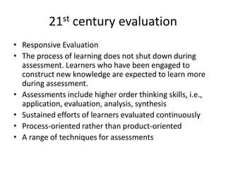 21st century evaluation
• Responsive Evaluation
• The process of learning does not shut down during
assessment. Learners who have been engaged to
construct new knowledge are expected to learn more
during assessment.
• Assessments include higher order thinking skills, i.e.,
application, evaluation, analysis, synthesis
• Sustained efforts of learners evaluated continuously
• Process-oriented rather than product-oriented
• A range of techniques for assessments
 