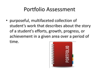 Portfolio Assessment
• purposeful, multifaceted collection of
student’s work that describes about the story
of a student's efforts, growth, progress, or
achievement in a given area over a period of
time.
 