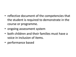 • reflective document of the competencies that
the student is required to demonstrate in the
course or programme.
• ongoing assessment system
• both children and their families must have a
voice in inclusion of items.
• performance based
 
