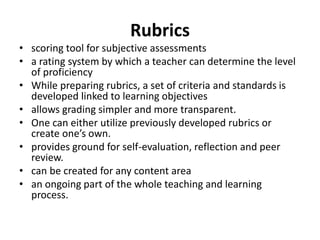 Rubrics
• scoring tool for subjective assessments
• a rating system by which a teacher can determine the level
of proficiency
• While preparing rubrics, a set of criteria and standards is
developed linked to learning objectives
• allows grading simpler and more transparent.
• One can either utilize previously developed rubrics or
create one’s own.
• provides ground for self-evaluation, reflection and peer
review.
• can be created for any content area
• an ongoing part of the whole teaching and learning
process.
 