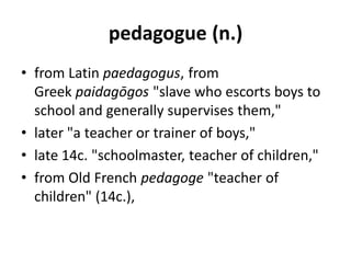 pedagogue (n.)
• from Latin paedagogus, from
Greek paidagōgos "slave who escorts boys to
school and generally supervises them,"
• later "a teacher or trainer of boys,"
• late 14c. "schoolmaster, teacher of children,"
• from Old French pedagoge "teacher of
children" (14c.),
 