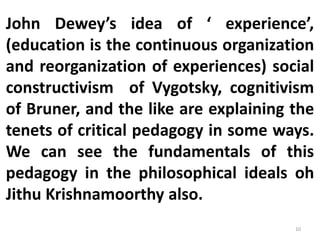 John Dewey’s idea of ‘ experience’,
(education is the continuous organization
and reorganization of experiences) social
constructivism of Vygotsky, cognitivism
of Bruner, and the like are explaining the
tenets of critical pedagogy in some ways.
We can see the fundamentals of this
pedagogy in the philosophical ideals oh
Jithu Krishnamoorthy also.
10
 