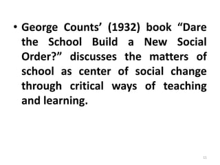 • George Counts’ (1932) book “Dare
the School Build a New Social
Order?” discusses the matters of
school as center of social change
through critical ways of teaching
and learning.
11
 