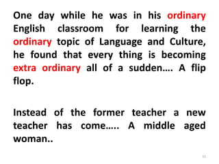 One day while he was in his ordinary
English classroom for learning the
ordinary topic of Language and Culture,
he found that every thing is becoming
extra ordinary all of a sudden…. A flip
flop.
Instead of the former teacher a new
teacher has come….. A middle aged
woman..
15
 
