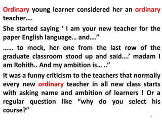 Ordinary young learner considered her an ordinary
teacher….
She started saying ‘ I am your new teacher for the
paper English language… and….”
…… to mock, her one from the last row of the
graduate classroom stood up and said….’ madam I
am Rohith.. And my ambition is… ..”
It was a funny criticism to the teachers that normally
every new ordinary teacher in all new class starts
with asking name and ambition of learners ! Or a
regular question like “why do you select his
course?”
16
 