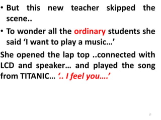 • But this new teacher skipped the
scene..
• To wonder all the ordinary students she
said ‘I want to play a music…’
She opened the lap top ..connected with
LCD and speaker… and played the song
from TITANIC… ‘.. I feel you….’
17
 