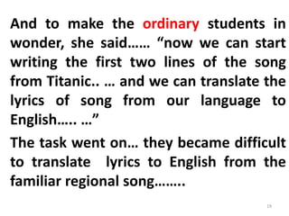 And to make the ordinary students in
wonder, she said…… “now we can start
writing the first two lines of the song
from Titanic.. … and we can translate the
lyrics of song from our language to
English….. …”
The task went on… they became difficult
to translate lyrics to English from the
familiar regional song……..
19
 