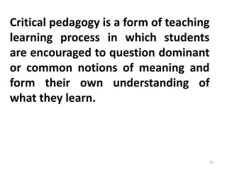 Critical pedagogy is a form of teaching
learning process in which students
are encouraged to question dominant
or common notions of meaning and
form their own understanding of
what they learn.
25
 