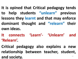 It is opined that Critical pedagogy tends
to help students “unlearn” previous
lessons they learnt and that may enforce
dominant thought and “relearn” their
own ideas.
It connects ‘Learn’- ‘Unlearn’ and
‘Relearn’.
Critical pedagogy also explains a new
relationship between teacher, student,
and society. 27
 