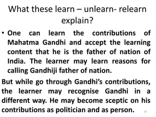 What these learn – unlearn- relearn
explain?
• One can learn the contributions of
Mahatma Gandhi and accept the learning
content that he is the father of nation of
India. The learner may learn reasons for
calling Gandhiji father of nation.
But while go through Gandhi’s contributions,
the learner may recognise Gandhi in a
different way. He may become sceptic on his
contributions as politician and as person. 28
 