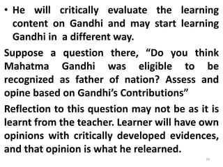 • He will critically evaluate the learning
content on Gandhi and may start learning
Gandhi in a different way.
Suppose a question there, “Do you think
Mahatma Gandhi was eligible to be
recognized as father of nation? Assess and
opine based on Gandhi’s Contributions”
Reflection to this question may not be as it is
learnt from the teacher. Learner will have own
opinions with critically developed evidences,
and that opinion is what he relearned.
29
 