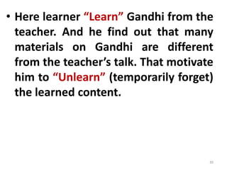 • Here learner “Learn” Gandhi from the
teacher. And he find out that many
materials on Gandhi are different
from the teacher’s talk. That motivate
him to “Unlearn” (temporarily forget)
the learned content.
30
 