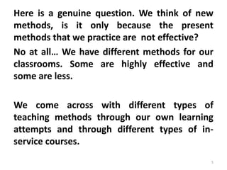 Here is a genuine question. We think of new
methods, is it only because the present
methods that we practice are not effective?
No at all… We have different methods for our
classrooms. Some are highly effective and
some are less.
We come across with different types of
teaching methods through our own learning
attempts and through different types of in-
service courses.
5
 