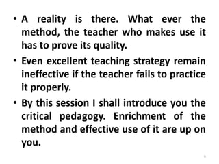 • A reality is there. What ever the
method, the teacher who makes use it
has to prove its quality.
• Even excellent teaching strategy remain
ineffective if the teacher fails to practice
it properly.
• By this session I shall introduce you the
critical pedagogy. Enrichment of the
method and effective use of it are up on
you.
6
 