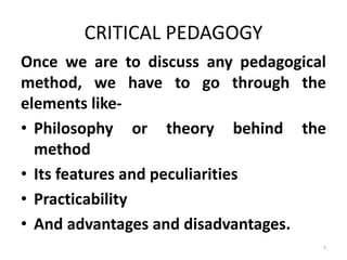 CRITICAL PEDAGOGY
Once we are to discuss any pedagogical
method, we have to go through the
elements like-
• Philosophy or theory behind the
method
• Its features and peculiarities
• Practicability
• And advantages and disadvantages.
7
 