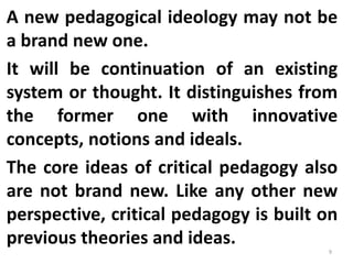 A new pedagogical ideology may not be
a brand new one.
It will be continuation of an existing
system or thought. It distinguishes from
the former one with innovative
concepts, notions and ideals.
The core ideas of critical pedagogy also
are not brand new. Like any other new
perspective, critical pedagogy is built on
previous theories and ideas.
9
 