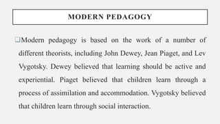 MODERN PEDAGOGY
Modern pedagogy is based on the work of a number of
different theorists, including John Dewey, Jean Piaget, and Lev
Vygotsky. Dewey believed that learning should be active and
experiential. Piaget believed that children learn through a
process of assimilation and accommodation. Vygotsky believed
that children learn through social interaction.
 