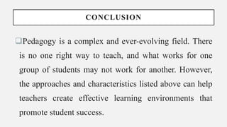 CONCLUSION
Pedagogy is a complex and ever-evolving field. There
is no one right way to teach, and what works for one
group of students may not work for another. However,
the approaches and characteristics listed above can help
teachers create effective learning environments that
promote student success.
 