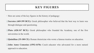 KEY FIGURES
• Here are some of the key figures in the history of pedagogy:
Socrates (469-399 BCE): Greek philosopher who believed that the best way to learn was
through dialogue and questioning.
Plato (428-347 BCE): Greek philosopher who founded the Academy, one of the first
universities in the world.
Quintilian (35-100 CE): Roman rhetorician who wrote a famous treatise on education.
John Amos Comenius (1592-1670): Czech educator who advocated for a more natural
approach to education.
 