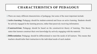 CHARACTERISTICS OF PEDAGOGY
There are many different characteristics of pedagogy, but some of the most important include:
Active learning: Pedagogy should be student-centered and focus on active learning. Students should
be actively engaged in the learning process, rather than passively receiving information.
Constructivism: Pedagogy should be based on the constructivist theory of learning. This theory
states that learners construct their own knowledge by actively engaging with the material.
Differentiation: Pedagogy should be differentiated to meet the needs of all learners. This means that
teachers should tailor their instruction to the individual needs of each student.
 
